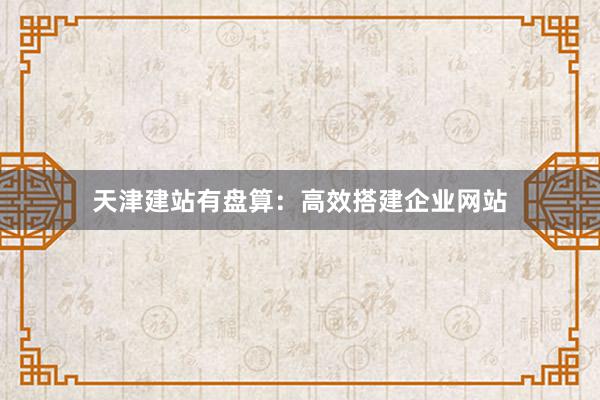 天津建站有盘算：高效搭建企业网站