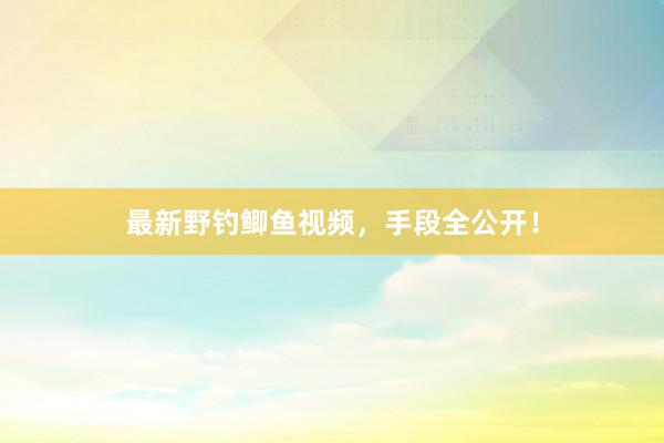 最新野钓鲫鱼视频，手段全公开！