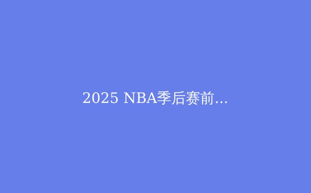 2025 NBA季后赛前瞻：新生代崛起，传统豪强能否捍卫荣耀？