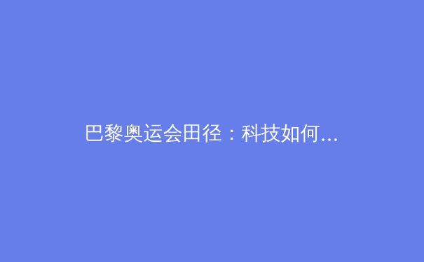 巴黎奥运会田径：科技如何重塑人类极限