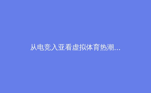 从电竞入亚看虚拟体育热潮：科技如何重塑现代竞技版图 - 3