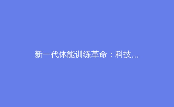 新一代体能训练革命：科技如何重塑运动员表现极限 - 3