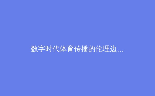 数字时代体育传播的伦理边界：从虚拟主播跨界解说看行业变革 - 2