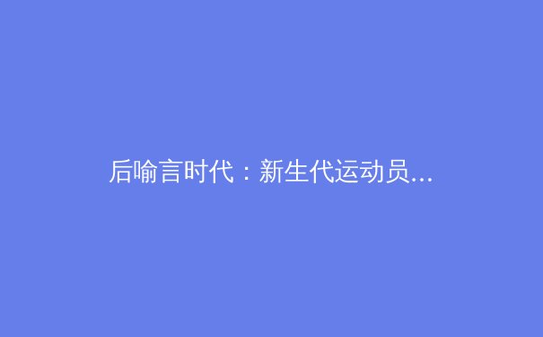 后喻言时代：新生代运动员如何应对商业代言与舆论压力 - 4