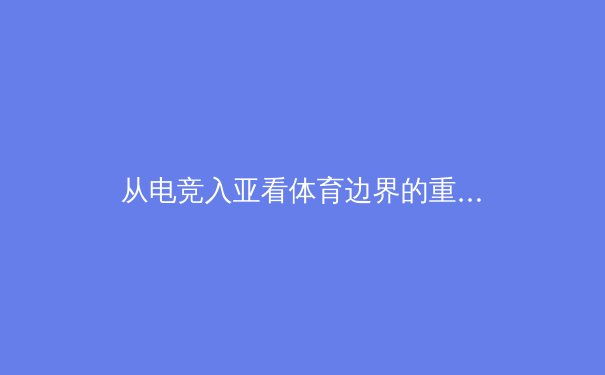 从电竞入亚看体育边界的重构：竞技性、商业化与数字原住民的崛起 - 3